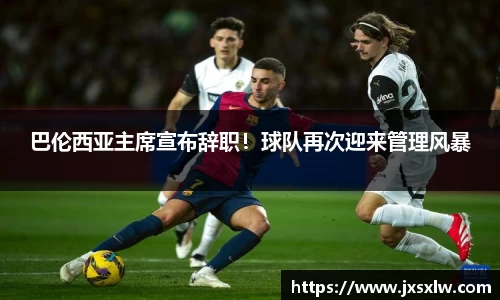 巴伦西亚主席宣布辞职！球队再次迎来管理风暴