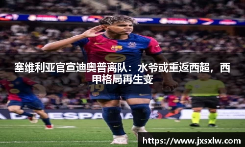 塞维利亚官宣迪奥普离队：水爷或重返西超，西甲格局再生变