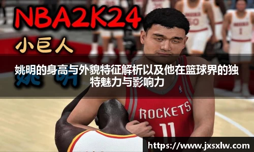 姚明的身高与外貌特征解析以及他在篮球界的独特魅力与影响力