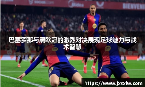 巴塞罗那与黑欧冠的激烈对决展现足球魅力与战术智慧