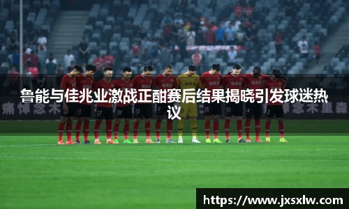 鲁能与佳兆业激战正酣赛后结果揭晓引发球迷热议